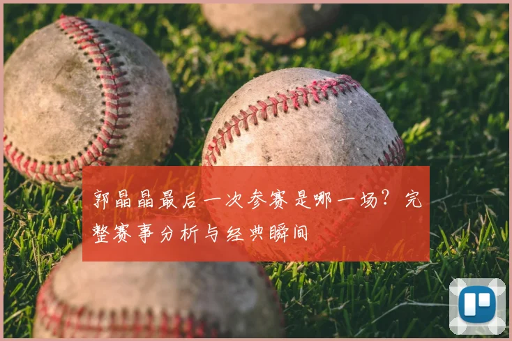 郭晶晶最后一次参赛是哪一场?完整赛事分析与经典瞬间